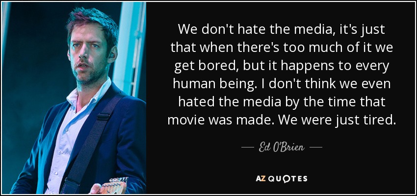 We don't hate the media, it's just that when there's too much of it we get bored, but it happens to every human being. I don't think we even hated the media by the time that movie was made. We were just tired. - Ed O'Brien