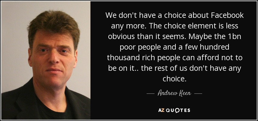 We don't have a choice about Facebook any more. The choice element is less obvious than it seems. Maybe the 1bn poor people and a few hundred thousand rich people can afford not to be on it.. the rest of us don't have any choice. - Andrew Keen