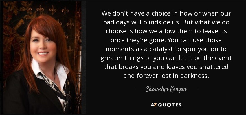 We don't have a choice in how or when our bad days will blindside us. But what we do choose is how we allow them to leave us once they're gone. You can use those moments as a catalyst to spur you on to greater things or you can let it be the event that breaks you and leaves you shattered and forever lost in darkness. - Sherrilyn Kenyon