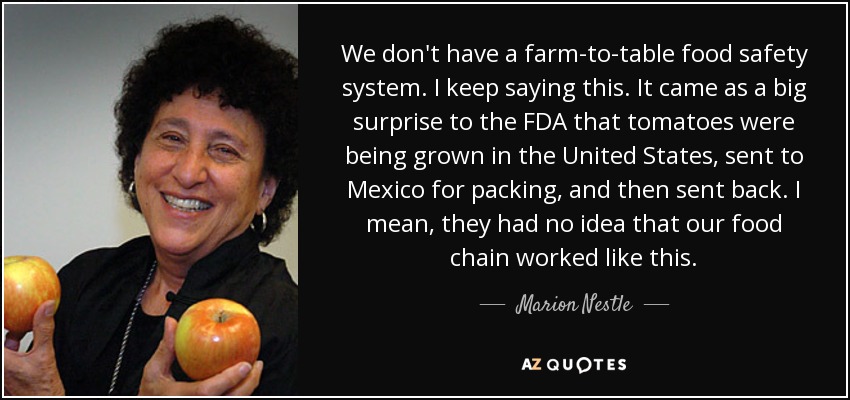 We don't have a farm-to-table food safety system. I keep saying this. It came as a big surprise to the FDA that tomatoes were being grown in the United States, sent to Mexico for packing, and then sent back. I mean, they had no idea that our food chain worked like this. - Marion Nestle