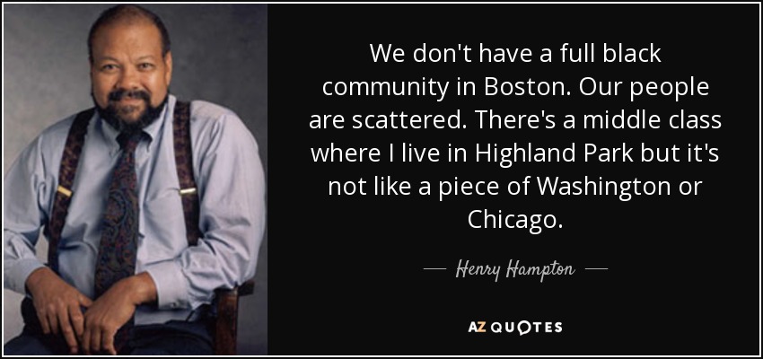 We don't have a full black community in Boston. Our people are scattered. There's a middle class where I live in Highland Park but it's not like a piece of Washington or Chicago. - Henry Hampton