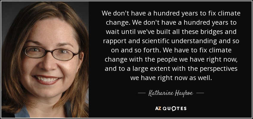 We don't have a hundred years to fix climate change. We don't have a hundred years to wait until we've built all these bridges and rapport and scientific understanding and so on and so forth. We have to fix climate change with the people we have right now, and to a large extent with the perspectives we have right now as well. - Katharine Hayhoe
