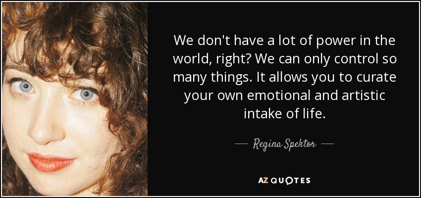 We don't have a lot of power in the world, right? We can only control so many things. It allows you to curate your own emotional and artistic intake of life. - Regina Spektor