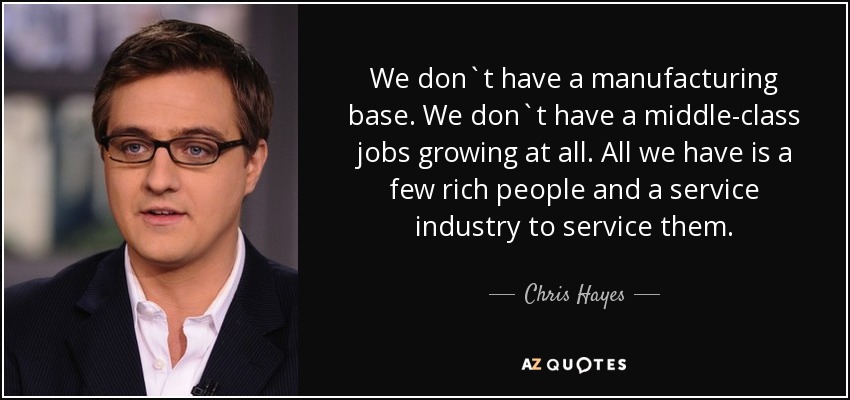 We don`t have a manufacturing base. We don`t have a middle-class jobs growing at all. All we have is a few rich people and a service industry to service them. - Chris Hayes