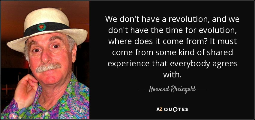 We don't have a revolution, and we don't have the time for evolution, where does it come from? It must come from some kind of shared experience that everybody agrees with. - Howard Rheingold