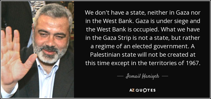 We don't have a state, neither in Gaza nor in the West Bank. Gaza is under siege and the West Bank is occupied. What we have in the Gaza Strip is not a state, but rather a regime of an elected government. A Palestinian state will not be created at this time except in the territories of 1967. - Ismail Haniyeh