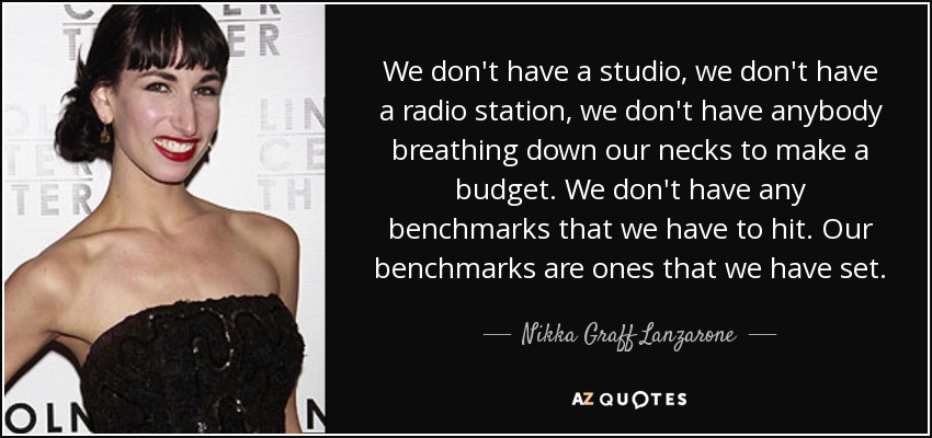 We don't have a studio, we don't have a radio station, we don't have anybody breathing down our necks to make a budget. We don't have any benchmarks that we have to hit. Our benchmarks are ones that we have set. - Nikka Graff Lanzarone