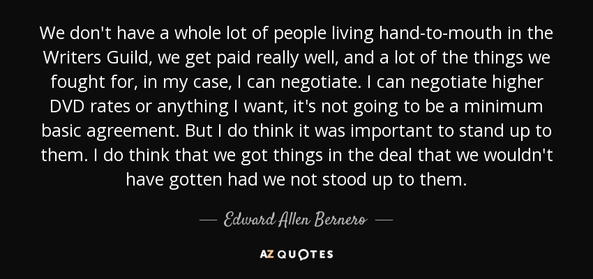 We don't have a whole lot of people living hand-to-mouth in the Writers Guild, we get paid really well, and a lot of the things we fought for, in my case, I can negotiate. I can negotiate higher DVD rates or anything I want, it's not going to be a minimum basic agreement. But I do think it was important to stand up to them. I do think that we got things in the deal that we wouldn't have gotten had we not stood up to them. - Edward Allen Bernero