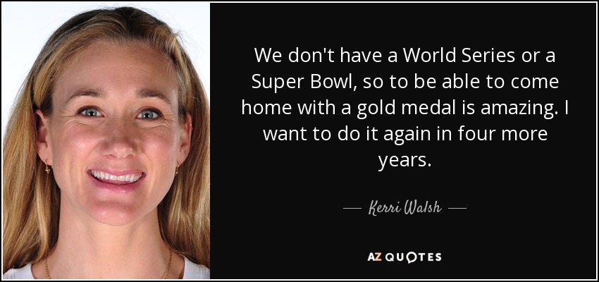 We don't have a World Series or a Super Bowl, so to be able to come home with a gold medal is amazing. I want to do it again in four more years. - Kerri Walsh