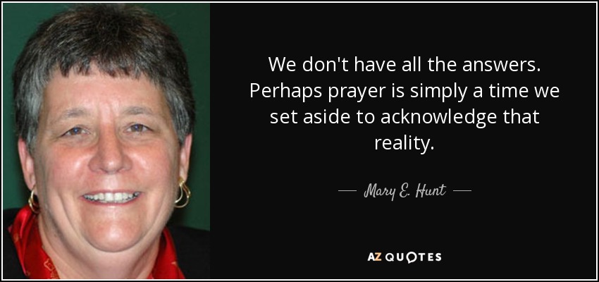 We don't have all the answers. Perhaps prayer is simply a time we set aside to acknowledge that reality. - Mary E. Hunt