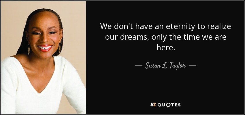 We don't have an eternity to realize our dreams, only the time we are here. - Susan L. Taylor