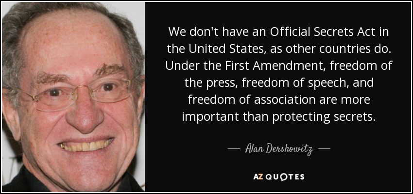 We don't have an Official Secrets Act in the United States, as other countries do. Under the First Amendment, freedom of the press, freedom of speech, and freedom of association are more important than protecting secrets. - Alan Dershowitz