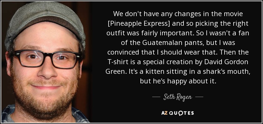 We don't have any changes in the movie [Pineapple Express] and so picking the right outfit was fairly important. So I wasn't a fan of the Guatemalan pants, but I was convinced that I should wear that. Then the T-shirt is a special creation by David Gordon Green. It's a kitten sitting in a shark's mouth, but he's happy about it. - Seth Rogen