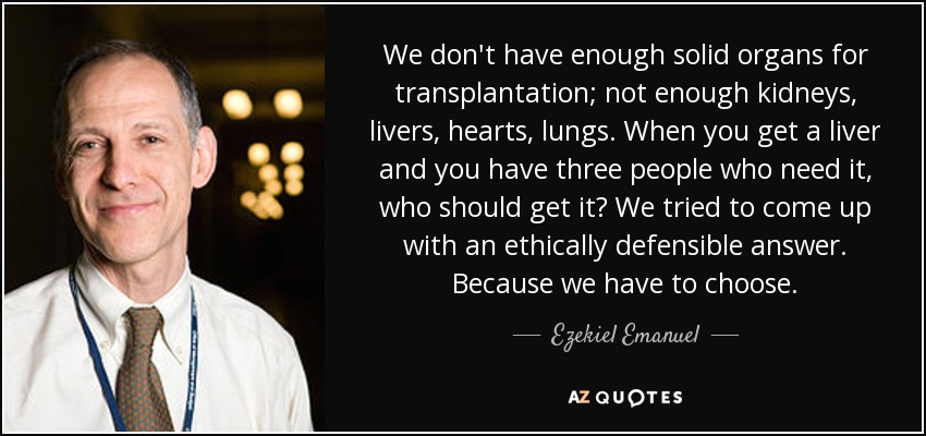 We don't have enough solid organs for transplantation; not enough kidneys, livers, hearts, lungs. When you get a liver and you have three people who need it, who should get it? We tried to come up with an ethically defensible answer. Because we have to choose. - Ezekiel Emanuel