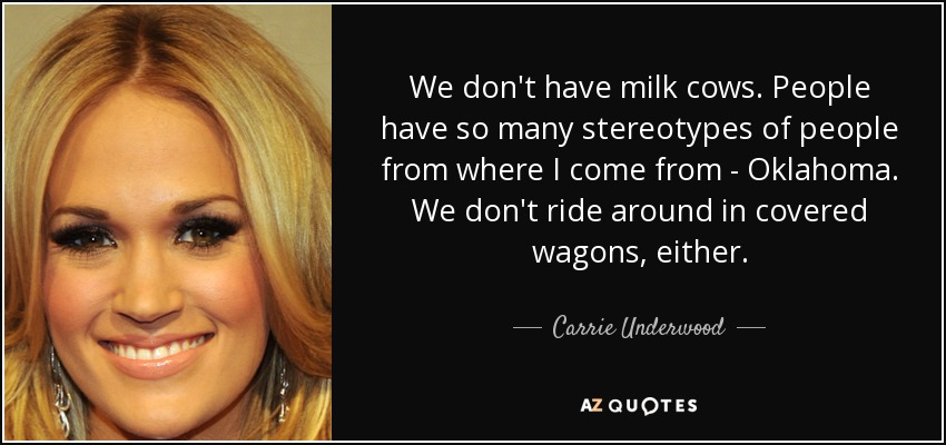 We don't have milk cows. People have so many stereotypes of people from where I come from - Oklahoma. We don't ride around in covered wagons, either. - Carrie Underwood