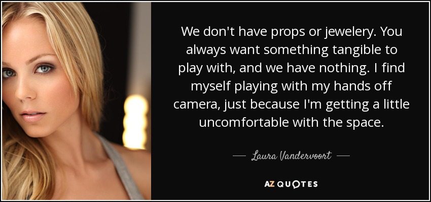 We don't have props or jewelery. You always want something tangible to play with, and we have nothing. I find myself playing with my hands off camera, just because I'm getting a little uncomfortable with the space. - Laura Vandervoort