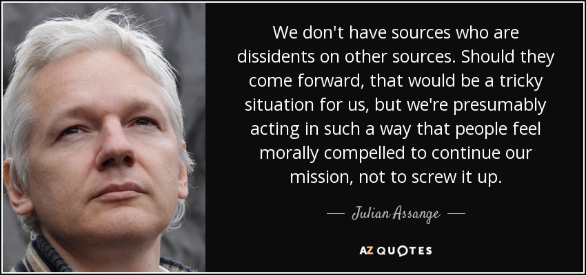 We don't have sources who are dissidents on other sources. Should they come forward, that would be a tricky situation for us, but we're presumably acting in such a way that people feel morally compelled to continue our mission, not to screw it up. - Julian Assange