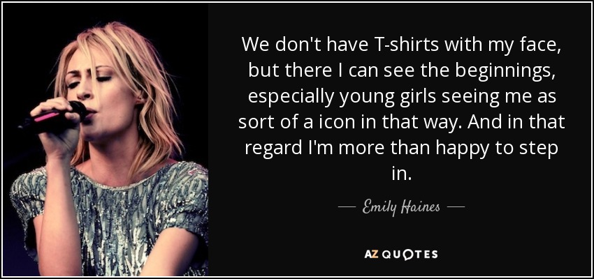 We don't have T-shirts with my face, but there I can see the beginnings, especially young girls seeing me as sort of a icon in that way. And in that regard I'm more than happy to step in. - Emily Haines