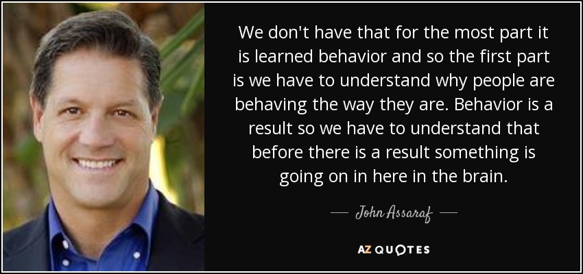 We don't have that for the most part it is learned behavior and so the first part is we have to understand why people are behaving the way they are. Behavior is a result so we have to understand that before there is a result something is going on in here in the brain. - John Assaraf