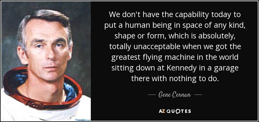 We don't have the capability today to put a human being in space of any kind, shape or form, which is absolutely, totally unacceptable when we got the greatest flying machine in the world sitting down at Kennedy in a garage there with nothing to do. - Gene Cernan