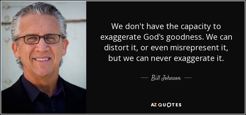 We don't have the capacity to exaggerate God's goodness. We can distort it, or even misrepresent it, but we can never exaggerate it. - Bill Johnson