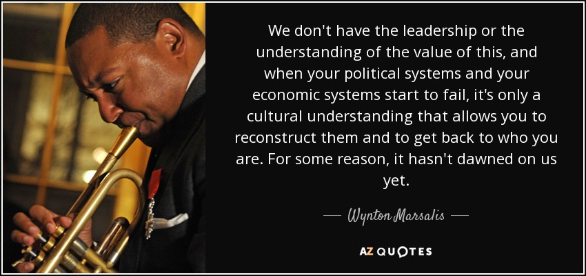 We don't have the leadership or the understanding of the value of this, and when your political systems and your economic systems start to fail, it's only a cultural understanding that allows you to reconstruct them and to get back to who you are. For some reason, it hasn't dawned on us yet. - Wynton Marsalis