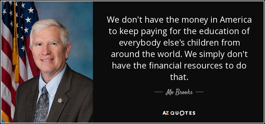 We don't have the money in America to keep paying for the education of everybody else's children from around the world. We simply don't have the financial resources to do that. - Mo Brooks