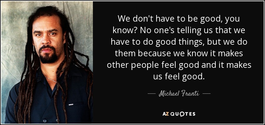 We don't have to be good, you know? No one's telling us that we have to do good things, but we do them because we know it makes other people feel good and it makes us feel good. - Michael Franti