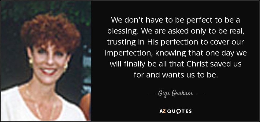 We don't have to be perfect to be a blessing. We are asked only to be real, trusting in His perfection to cover our imperfection, knowing that one day we will finally be all that Christ saved us for and wants us to be. - Gigi Graham