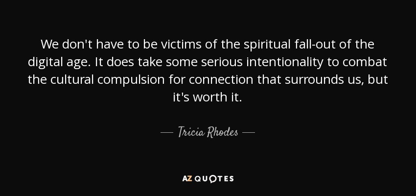 We don't have to be victims of the spiritual fall-out of the digital age. It does take some serious intentionality to combat the cultural compulsion for connection that surrounds us, but it's worth it. - Tricia Rhodes