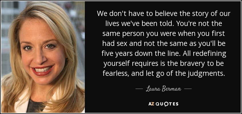 We don't have to believe the story of our lives we've been told. You're not the same person you were when you first had sex and not the same as you'll be five years down the line. All redefining yourself requires is the bravery to be fearless, and let go of the judgments. - Laura Berman