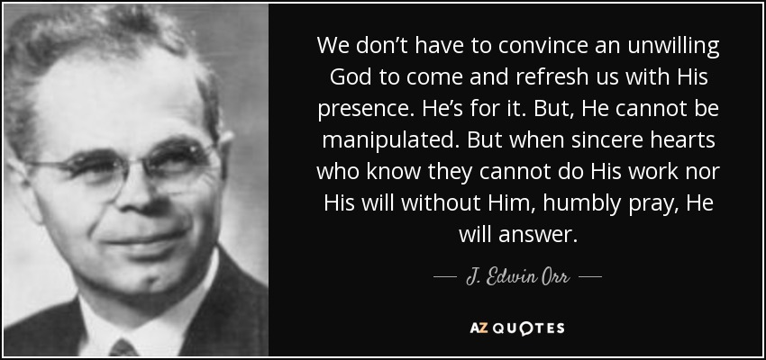 We don’t have to convince an unwilling God to come and refresh us with His presence. He’s for it. But, He cannot be manipulated. But when sincere hearts who know they cannot do His work nor His will without Him, humbly pray, He will answer. - J. Edwin Orr