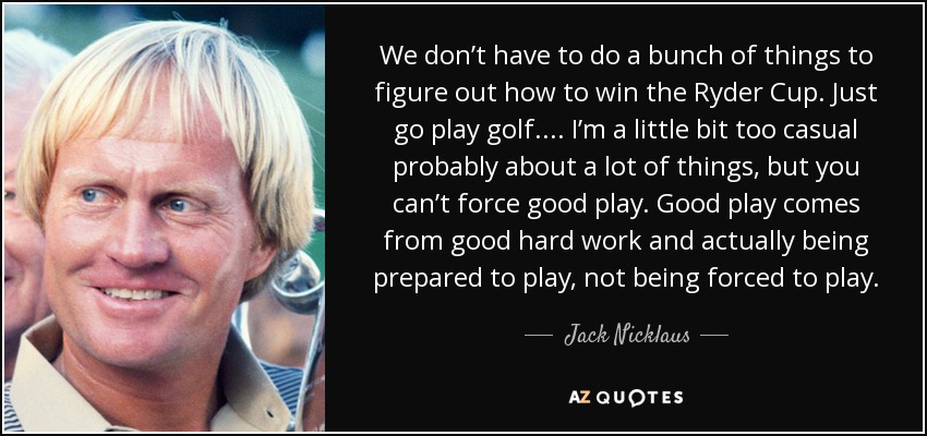 We don’t have to do a bunch of things to figure out how to win the Ryder Cup. Just go play golf. ... I’m a little bit too casual probably about a lot of things, but you can’t force good play. Good play comes from good hard work and actually being prepared to play, not being forced to play. - Jack Nicklaus