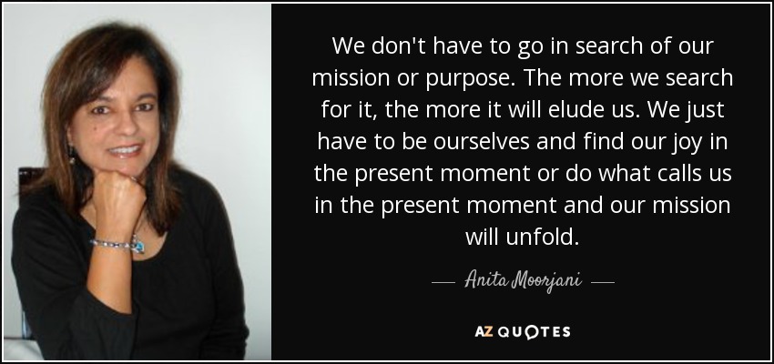 We don't have to go in search of our mission or purpose. The more we search for it, the more it will elude us. We just have to be ourselves and find our joy in the present moment or do what calls us in the present moment and our mission will unfold. - Anita Moorjani