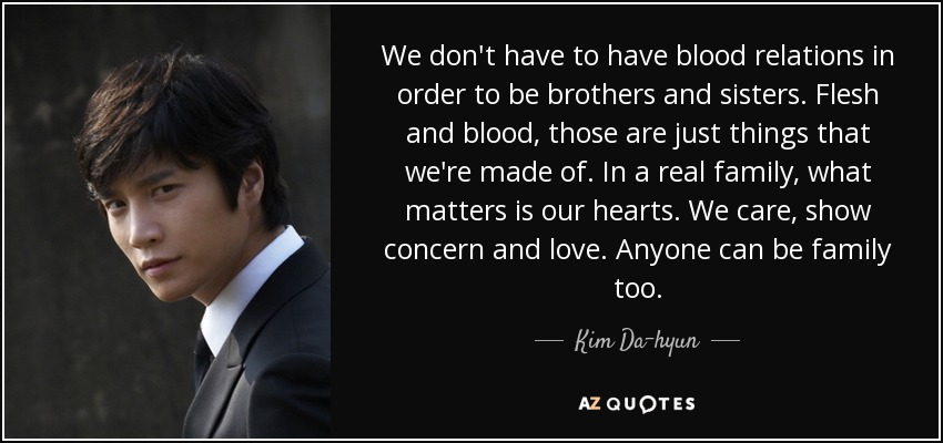 We don't have to have blood relations in order to be brothers and sisters. Flesh and blood, those are just things that we're made of. In a real family, what matters is our hearts. We care, show concern and love. Anyone can be family too. - Kim Da-hyun