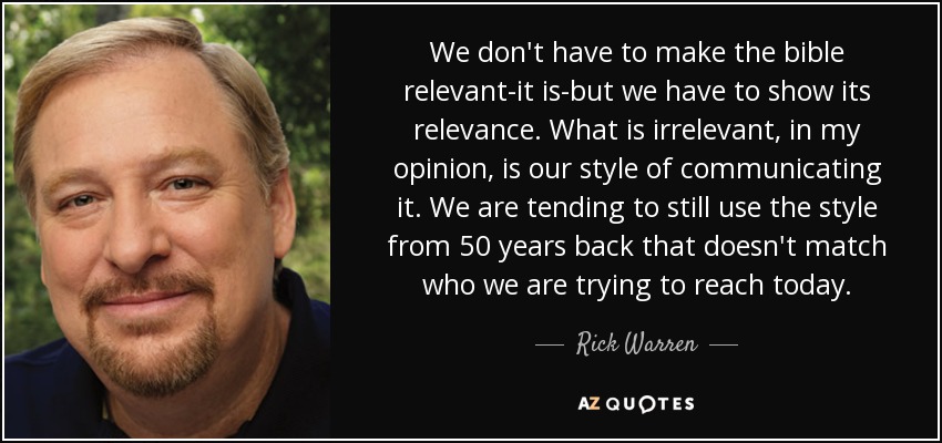 We don't have to make the bible relevant-it is-but we have to show its relevance. What is irrelevant, in my opinion, is our style of communicating it. We are tending to still use the style from 50 years back that doesn't match who we are trying to reach today. - Rick Warren