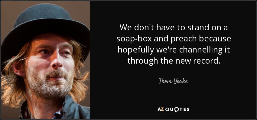 We don't have to stand on a soap-box and preach because hopefully we're channelling it through the new record. - Thom Yorke