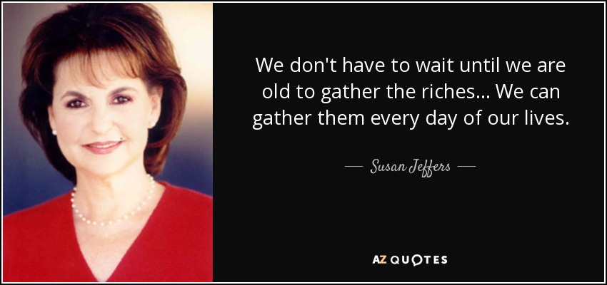 We don't have to wait until we are old to gather the riches... We can gather them every day of our lives. - Susan Jeffers