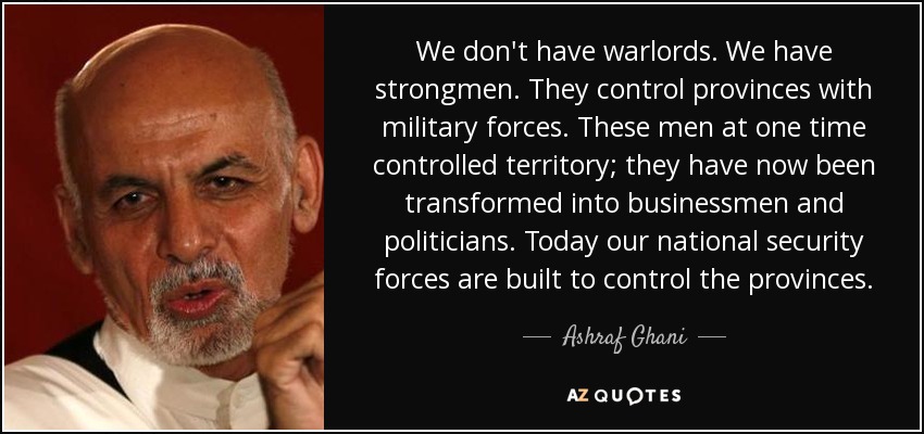We don't have warlords. We have strongmen. They control provinces with military forces. These men at one time controlled territory; they have now been transformed into businessmen and politicians. Today our national security forces are built to control the provinces. - Ashraf Ghani