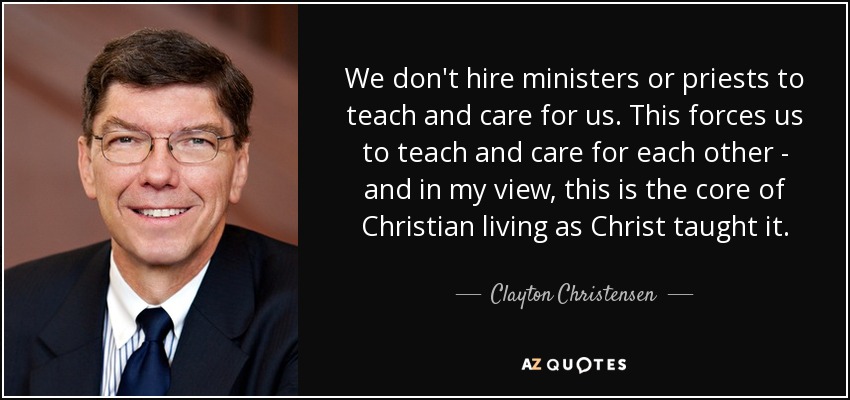 We don't hire ministers or priests to teach and care for us. This forces us to teach and care for each other - and in my view, this is the core of Christian living as Christ taught it. - Clayton Christensen