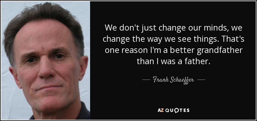 We don't just change our minds, we change the way we see things. That's one reason I'm a better grandfather than I was a father. - Frank Schaeffer