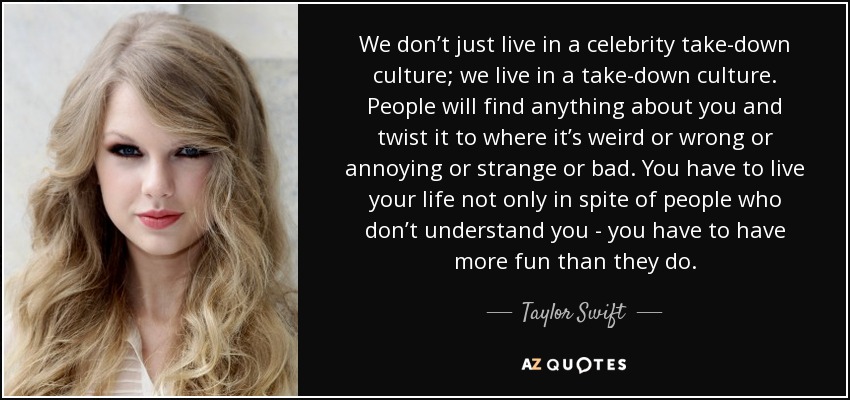 We don’t just live in a celebrity take-down culture; we live in a take-down culture. People will find anything about you and twist it to where it’s weird or wrong or annoying or strange or bad. You have to live your life not only in spite of people who don’t understand you - you have to have more fun than they do. - Taylor Swift
