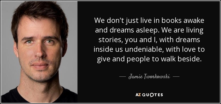 We don't just live in books awake and dreams asleep. We are living stories, you and I, with dreams inside us undeniable, with love to give and people to walk beside. - Jamie Tworkowski