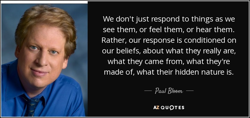 We don't just respond to things as we see them, or feel them, or hear them. Rather, our response is conditioned on our beliefs, about what they really are, what they came from, what they're made of, what their hidden nature is. - Paul Bloom