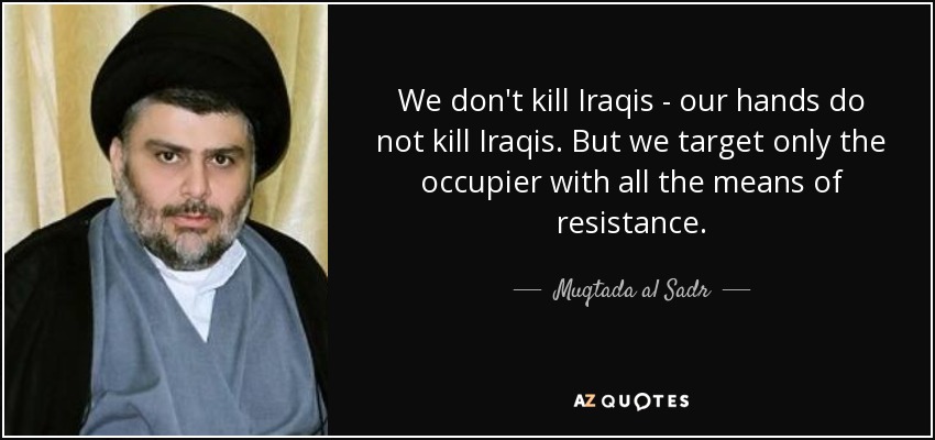 We don't kill Iraqis - our hands do not kill Iraqis. But we target only the occupier with all the means of resistance. - Muqtada al Sadr