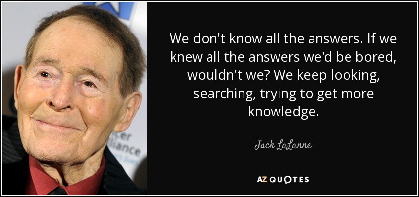 We don't know all the answers. If we knew all the answers we'd be bored, wouldn't we? We keep looking, searching, trying to get more knowledge. - Jack LaLanne