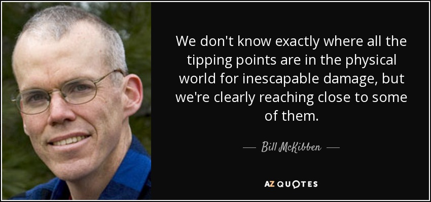 We don't know exactly where all the tipping points are in the physical world for inescapable damage, but we're clearly reaching close to some of them. - Bill McKibben
