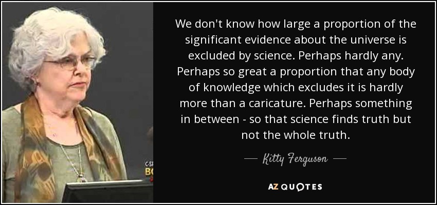 We don't know how large a proportion of the significant evidence about the universe is excluded by science. Perhaps hardly any. Perhaps so great a proportion that any body of knowledge which excludes it is hardly more than a caricature. Perhaps something in between - so that science finds truth but not the whole truth. - Kitty Ferguson