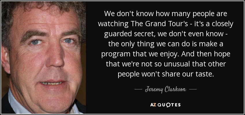 We don't know how many people are watching The Grand Tour's - it's a closely guarded secret, we don't even know - the only thing we can do is make a program that we enjoy. And then hope that we're not so unusual that other people won't share our taste. - Jeremy Clarkson
