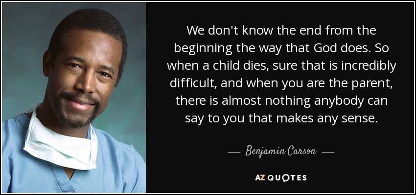 We don't know the end from the beginning the way that God does. So when a child dies, sure that is incredibly difficult, and when you are the parent, there is almost nothing anybody can say to you that makes any sense. - Benjamin Carson